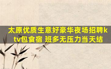 太原优质生意好豪华夜场招聘ktv包食宿 班多无压力当天结